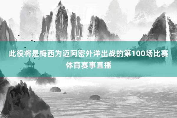 此役将是梅西为迈阿密外洋出战的第100场比赛体育赛事直播