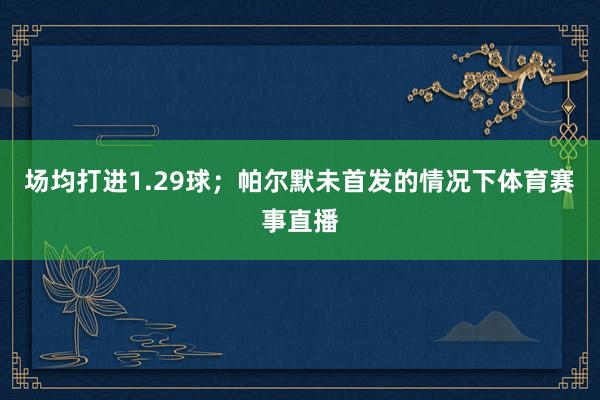 场均打进1.29球;帕尔默未首发的情况下体育赛事直播