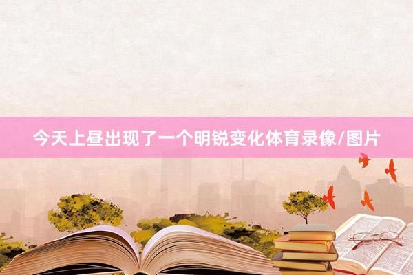 今天上昼出现了一个明锐变化体育录像/图片