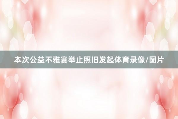 本次公益不雅赛举止照旧发起体育录像/图片