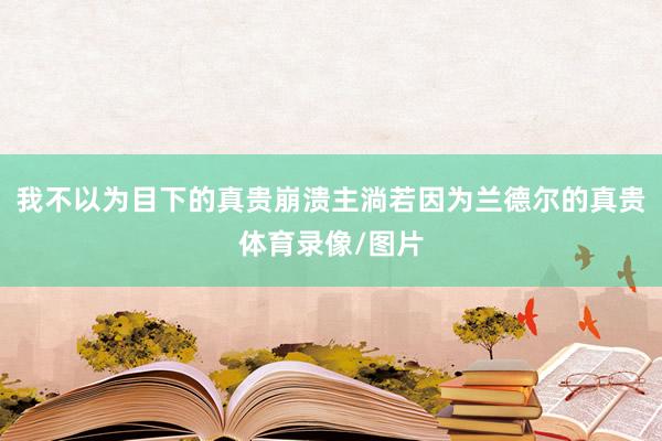 我不以为目下的真贵崩溃主淌若因为兰德尔的真贵体育录像/图片