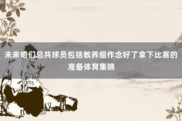 未来咱们总共球员包括教养组作念好了拿下比赛的准备体育集锦