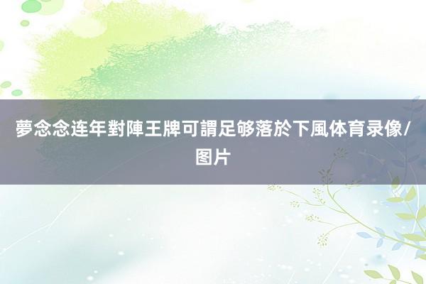 夢念念连年對陣王牌可謂足够落於下風体育录像/图片