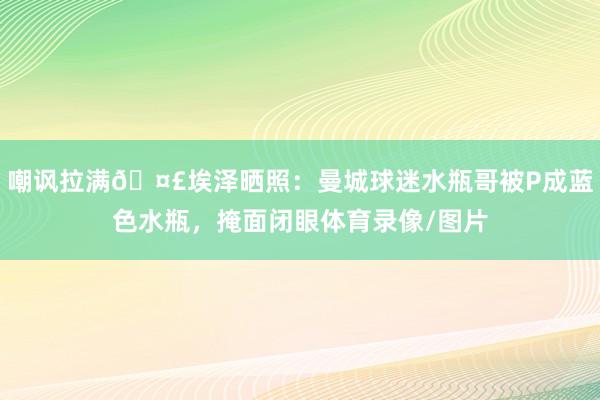 嘲讽拉满🤣埃泽晒照:曼城球迷水瓶哥被P成蓝色水瓶,掩面闭眼体育录像/图片