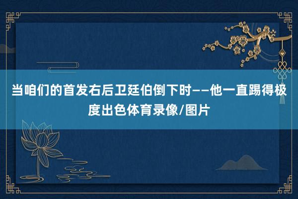 当咱们的首发右后卫廷伯倒下时——他一直踢得极度出色体育录像/图片