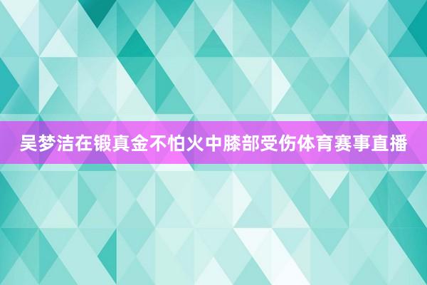 吴梦洁在锻真金不怕火中膝部受伤体育赛事直播