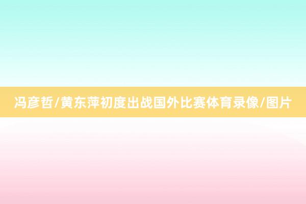冯彦哲/黄东萍初度出战国外比赛体育录像/图片