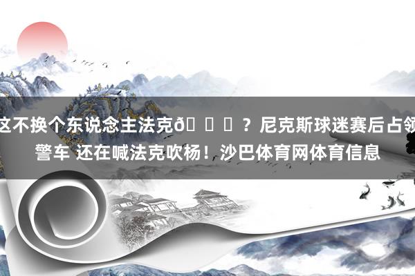 这不换个东说念主法克😂？尼克斯球迷赛后占领警车 还在喊法克吹杨！沙巴体育网体育信息