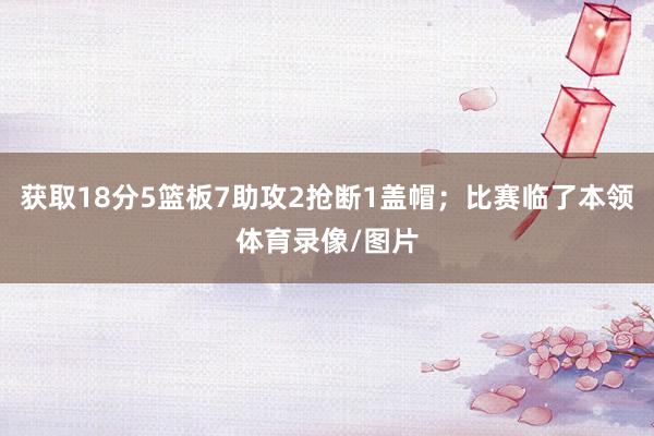 获取18分5篮板7助攻2抢断1盖帽；比赛临了本领体育录像/图片