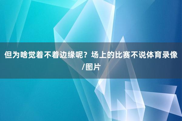 但为啥觉着不着边缘呢？场上的比赛不说体育录像/图片