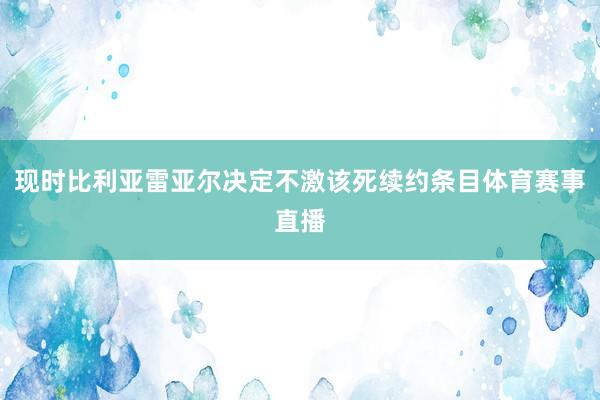 现时比利亚雷亚尔决定不激该死续约条目体育赛事直播