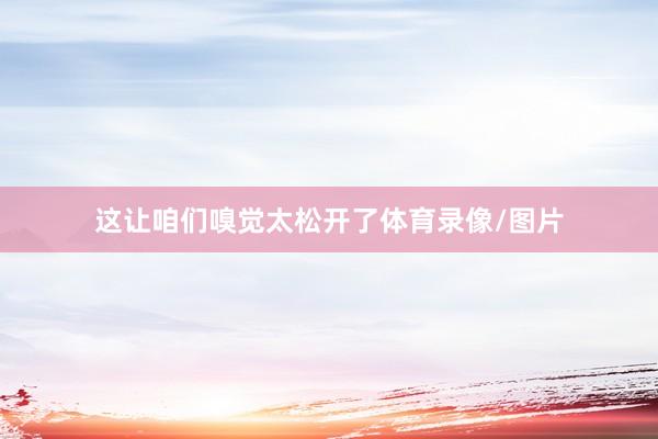 这让咱们嗅觉太松开了体育录像/图片