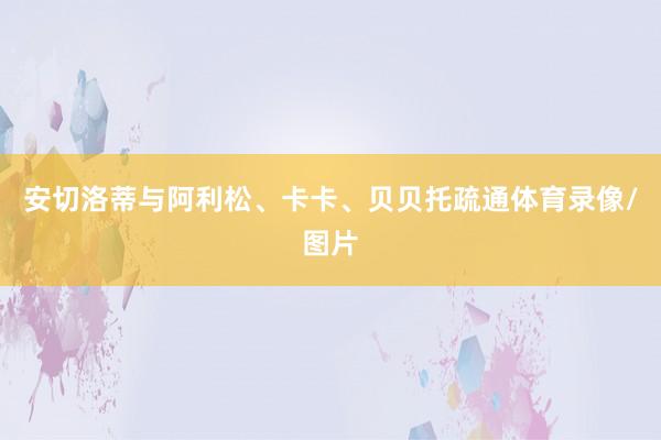安切洛蒂与阿利松、卡卡、贝贝托疏通体育录像/图片