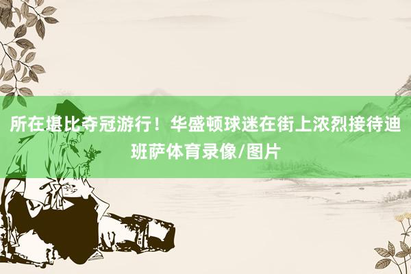 所在堪比夺冠游行！华盛顿球迷在街上浓烈接待迪班萨体育录像/图片